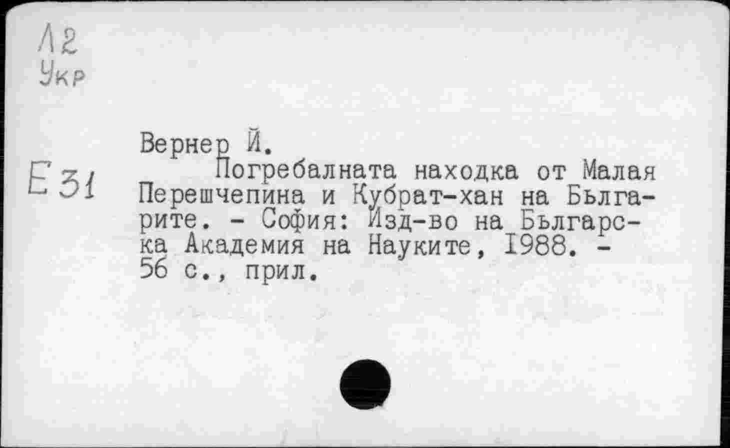 ﻿/12
Укр
Езі
Вернер И.
Погребалната находка от Малая Перешчепина и Кубрат-хан на Бьлга-рите. - София: Изд-во на Бьлгарс-ка Академия на Науките, 1988. -56 с., прил.